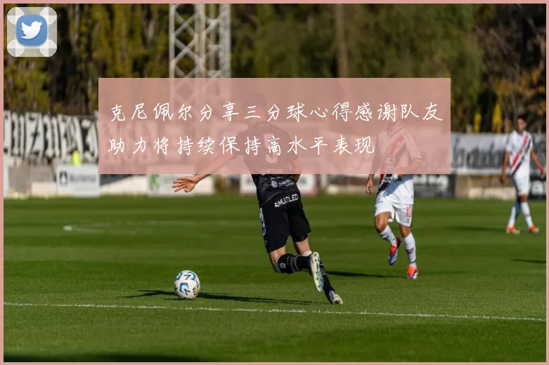 克尼佩尔分享三分球心得感谢队友助力将持续保持高水平表现