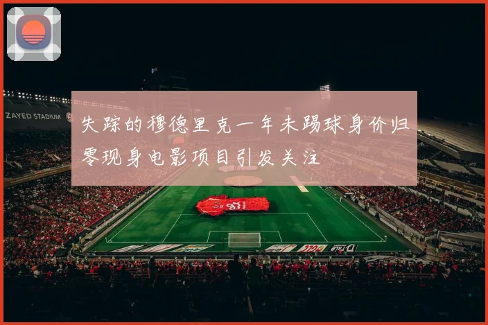 失踪的穆德里克一年未踢球身价归零现身电影项目引发关注