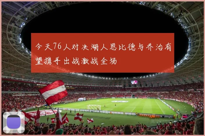 今天76人对决湖人恩比德与乔治有望携手出战激战全场