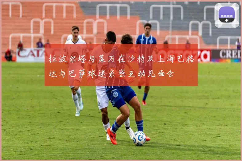 拉波尔塔与莱万在沙特及上海巴格达与巴萨球迷亲密互动见面会