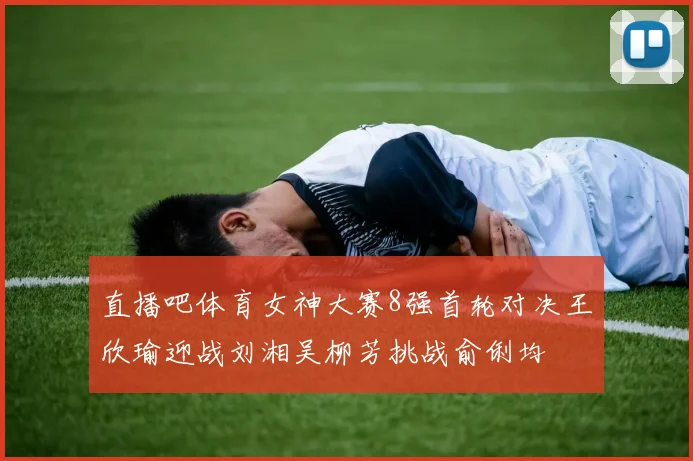 直播吧体育女神大赛8强首轮对决王欣瑜迎战刘湘吴柳芳挑战俞俐均