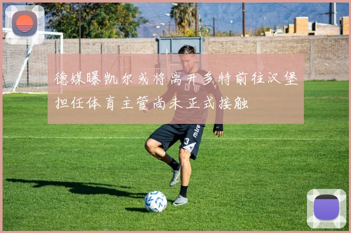 德媒曝凯尔或将离开多特前往汉堡担任体育主管尚未正式接触