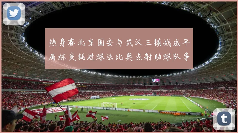 热身赛北京国安与武汉三镇战成平局林良铭进球法比奥点射助球队争平