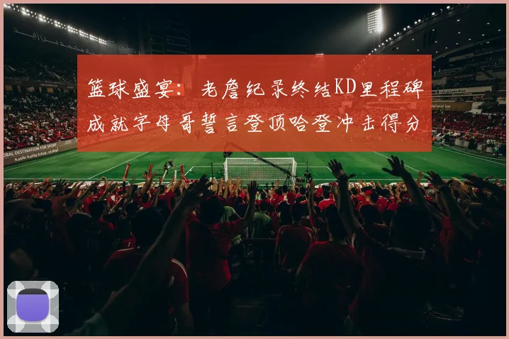 篮球盛宴：老詹纪录终结KD里程碑成就字母哥誓言登顶哈登冲击得分前十