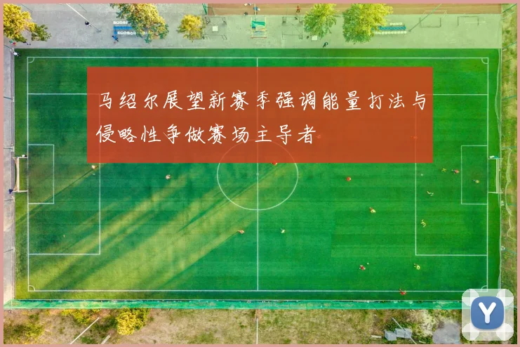 马绍尔展望新赛季强调能量打法与侵略性争做赛场主导者