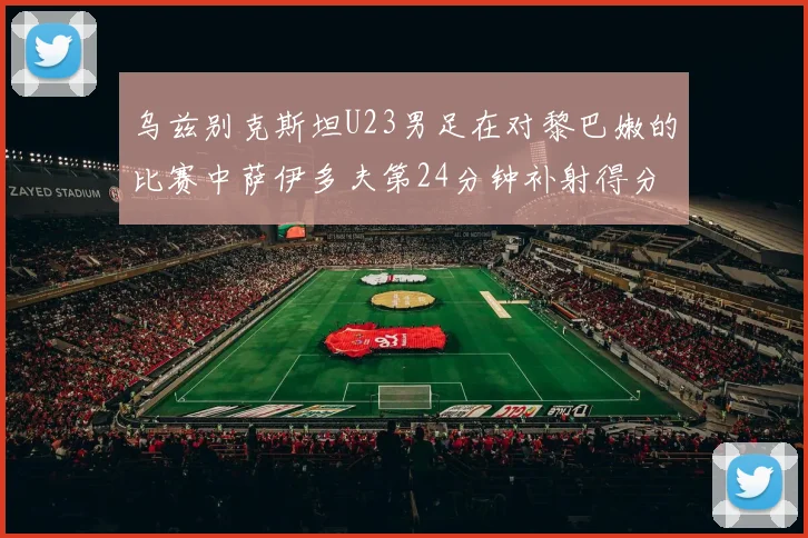 乌兹别克斯坦U23男足在对黎巴嫩的比赛中萨伊多夫第24分钟补射得分领先1-0