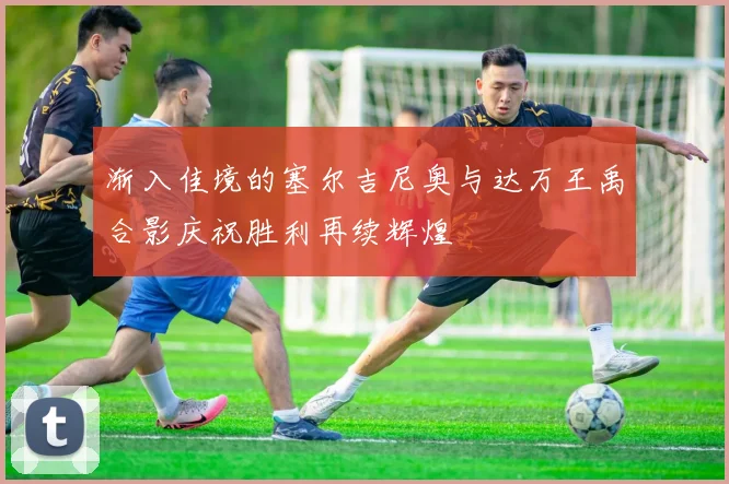 渐入佳境的塞尔吉尼奥与达万王禹合影庆祝胜利再续辉煌